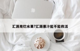 汇源用烂水果?汇源果汁能不能救活